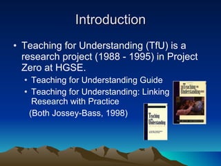 Introduction Teaching for Understanding (TfU) is a research project (1988 - 1995) in Project Zero at HGSE. Teaching for Understanding Guide  Teaching for Understanding: Linking Research with Practice  (Both Jossey-Bass, 1998)  