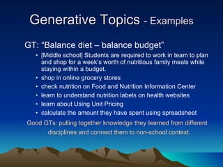 Generative Topics  - Examples GT: “Balance diet – balance budget” [Middle school] Students are required to work in team to plan and shop for a week’s worth of nutritious family meals while staying within a budget.  shop in online grocery stores  check nutrition on Food and Nutrition Information Center  learn to understand nutrition labels on health websites  learn about Using Unit Pricing  calculate the amount they have spent using spreadsheet Good GTs: pulling together knowledge they   learned from different disciplines and connect them to non-school context .   