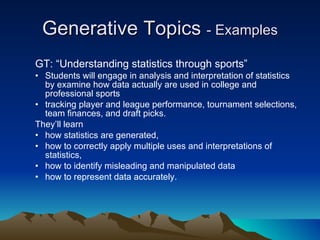 Generative Topics  - Examples GT: “Understanding statistics through sports” Students will engage in analysis and interpretation of statistics by examine how data actually are used in college and professional sports  tracking player and league performance, tournament selections, team finances, and draft picks.  They’ll learn  how statistics are generated,  how to correctly apply multiple uses and interpretations of statistics,  how to identify misleading and manipulated data how to represent data accurately. 