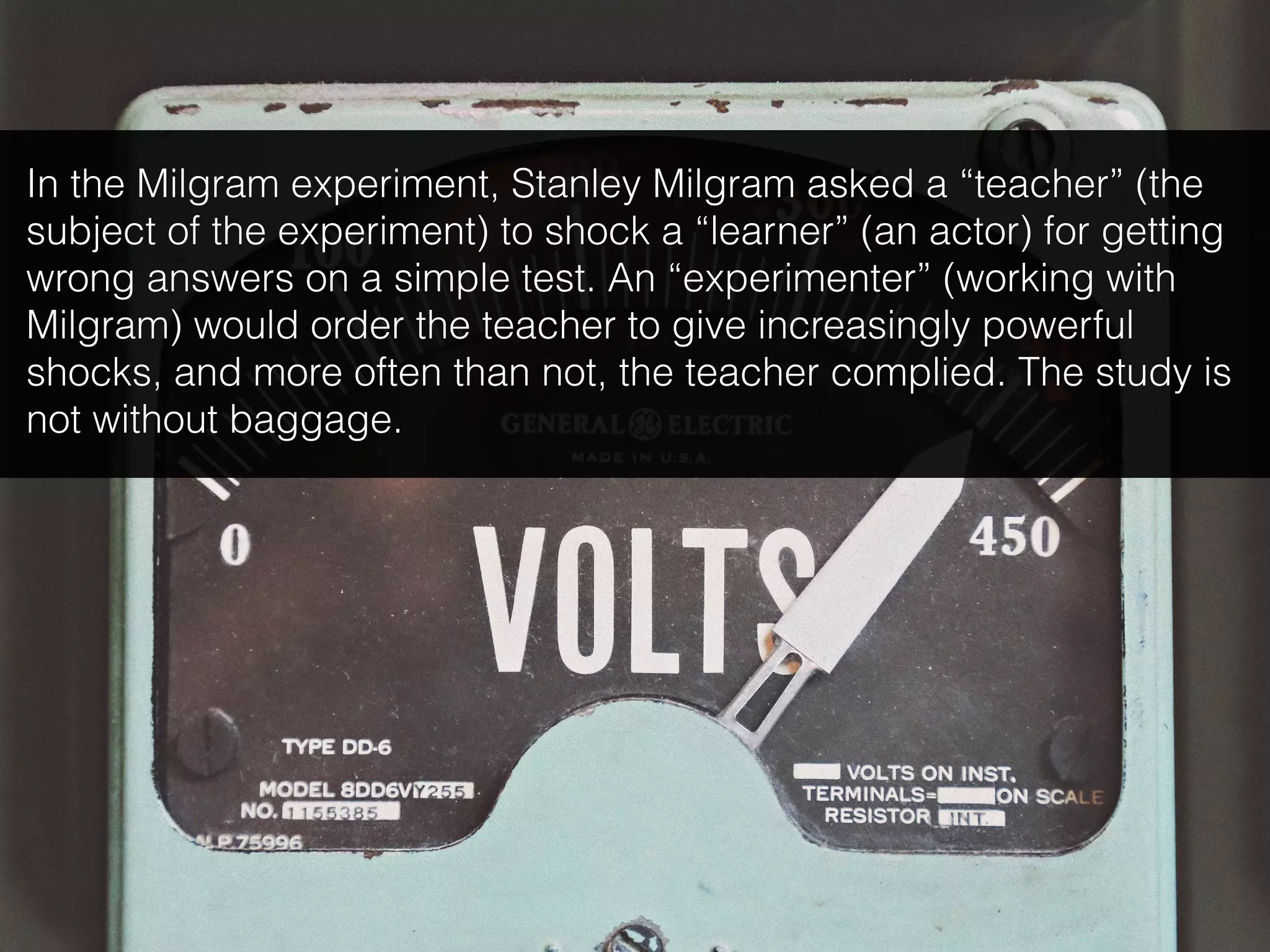 In the Milgram experiment, Stanley Milgram asked a “teacher” (the
subject of the experiment) to shock a “learner” (an actor) for getting
wrong answers on a simple test. An “experimenter” (working with
Milgram) would order the teacher to give increasingly powerful
shocks, and more often than not, the teacher complied. The study is
not without baggage.
 