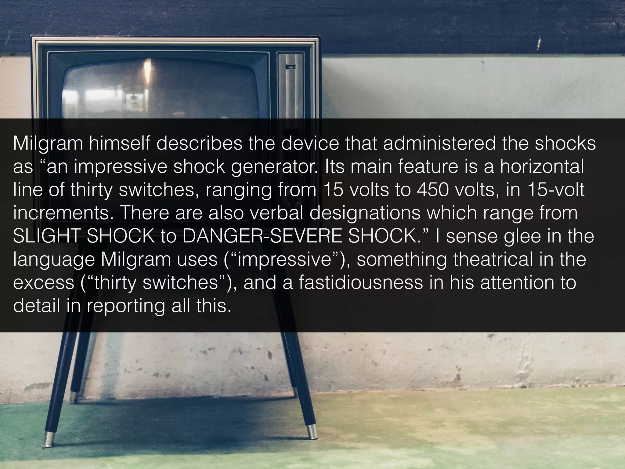 Milgram himself describes the device that administered the shocks
as “an impressive shock generator. Its main feature is a horizontal
line of thirty switches, ranging from 15 volts to 450 volts, in 15-volt
increments. There are also verbal designations which range from
SLIGHT SHOCK to DANGER-SEVERE SHOCK.” I sense glee in the
language Milgram uses (“impressive”), something theatrical in the
excess (“thirty switches”), and a fastidiousness in his attention to
detail in reporting all this.
 