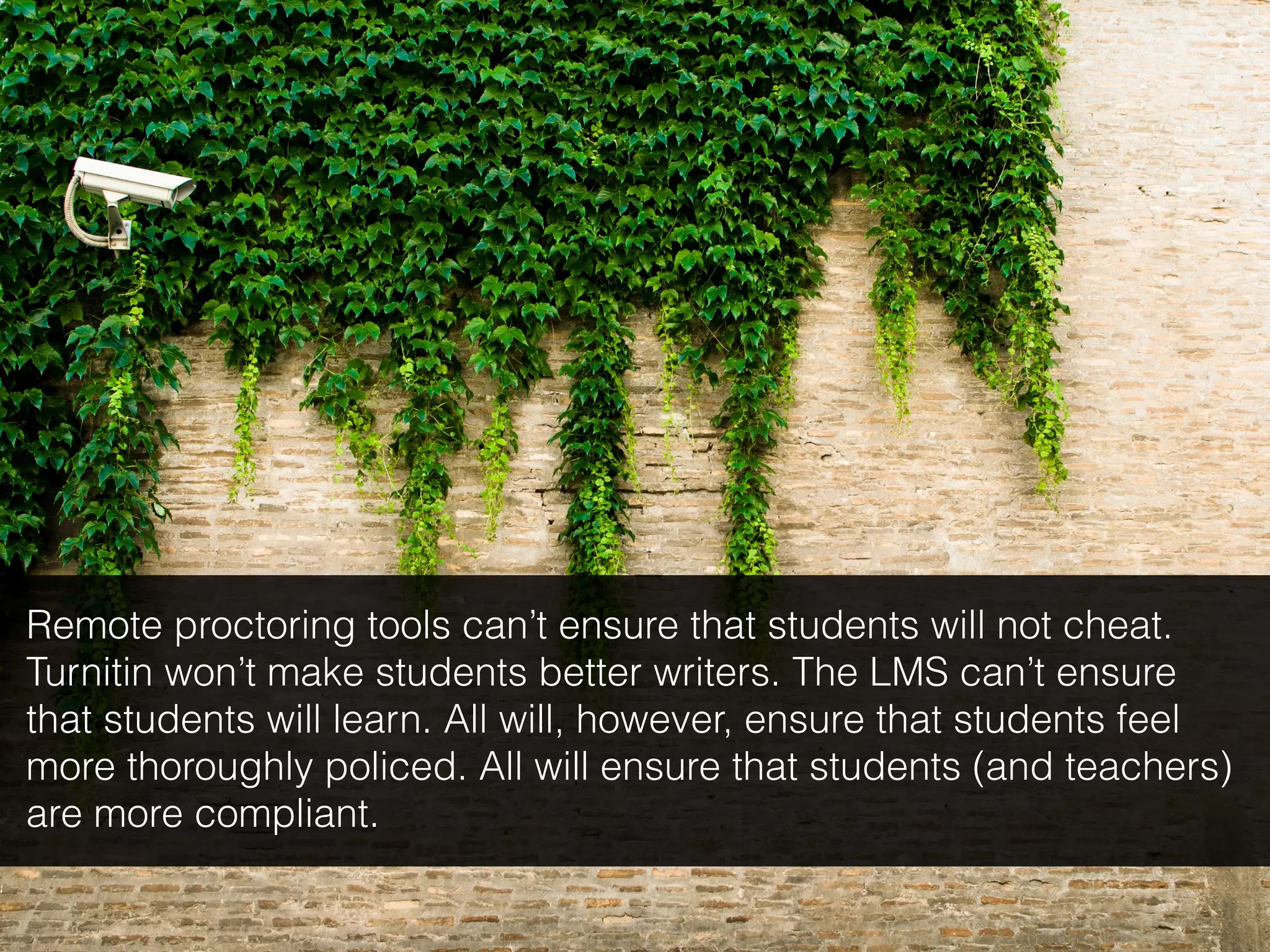 Remote proctoring tools can’t ensure that students will not cheat.
Turnitin won’t make students better writers. The LMS can’t ensure
that students will learn. All will, however, ensure that students feel
more thoroughly policed. All will ensure that students (and teachers)
are more compliant.
 