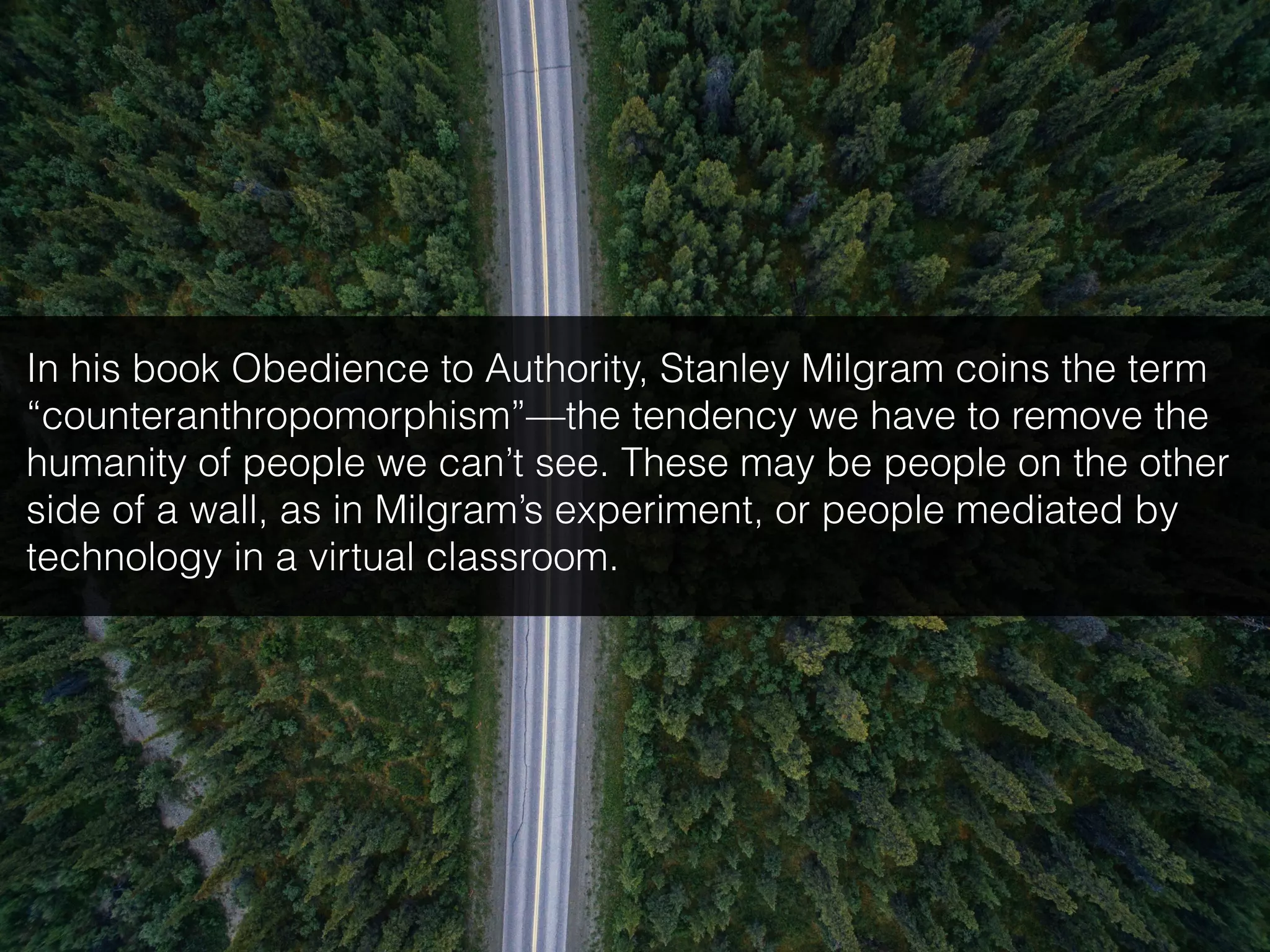 In his book Obedience to Authority, Stanley Milgram coins the term
“counteranthropomorphism”—the tendency we have to remove the
humanity of people we can’t see. These may be people on the other
side of a wall, as in Milgram’s experiment, or people mediated by
technology in a virtual classroom.
 