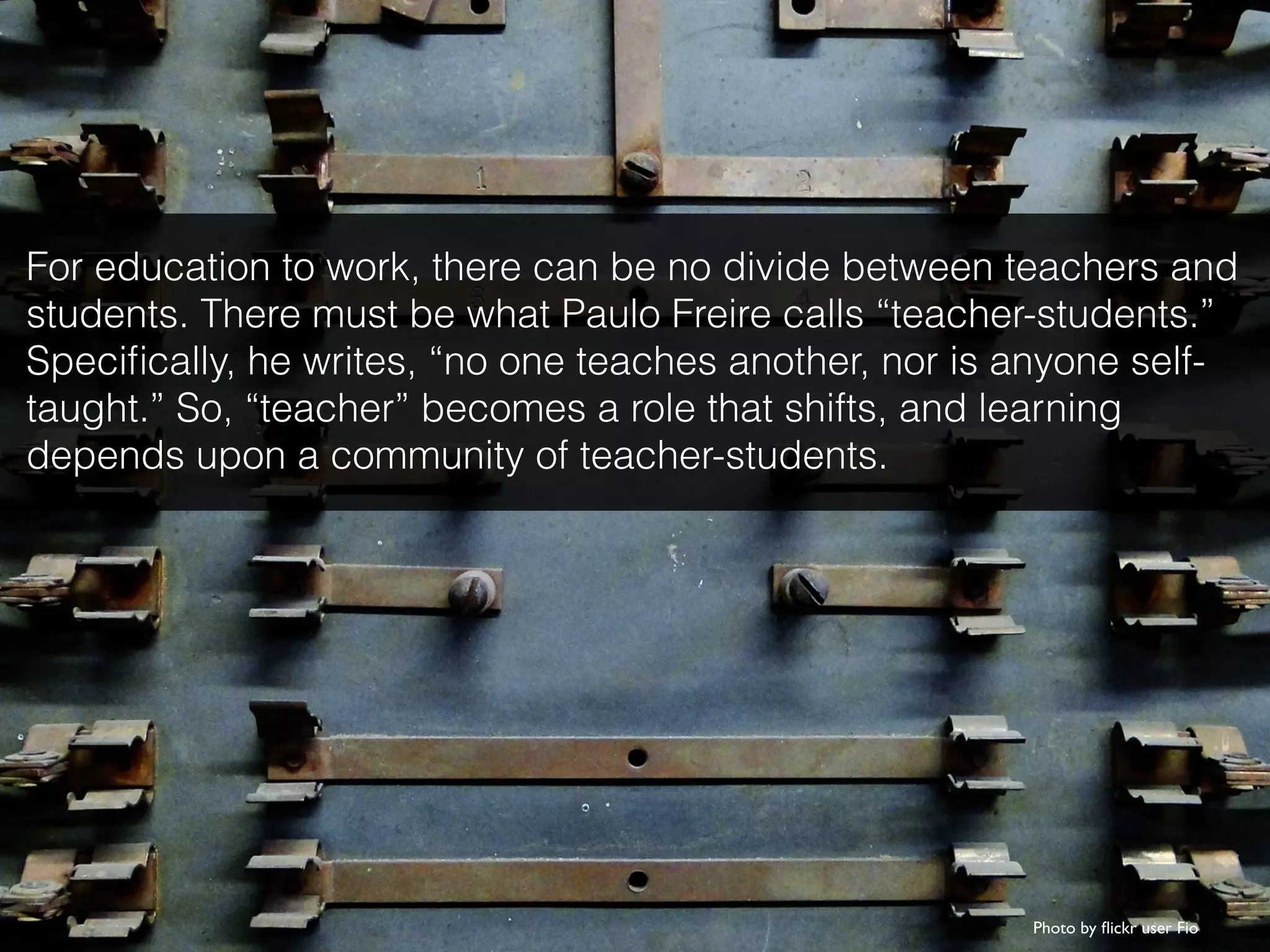 Photo by ﬂickr user Fio
For education to work, there can be no divide between teachers and
students. There must be what Paulo Freire calls “teacher-students.”
Speciﬁcally, he writes, “no one teaches another, nor is anyone self-
taught.” So, “teacher” becomes a role that shifts, and learning
depends upon a community of teacher-students.
 