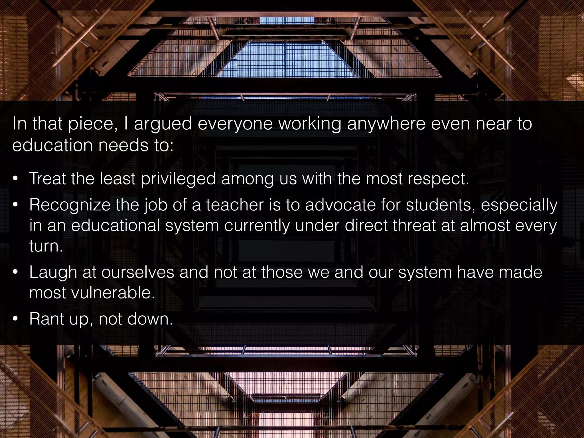 In that piece, I argued everyone working anywhere even near to
education needs to:
• Treat the least privileged among us with the most respect.
• Recognize the job of a teacher is to advocate for students, especially
in an educational system currently under direct threat at almost every
turn.
• Laugh at ourselves and not at those we and our system have made
most vulnerable.
• Rant up, not down.
 