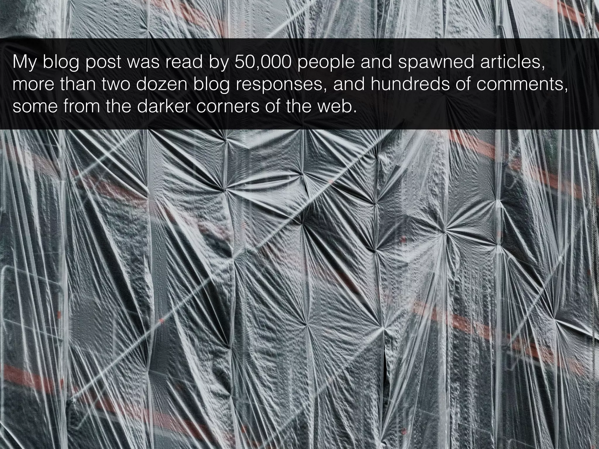 My blog post was read by 50,000 people and spawned articles,
more than two dozen blog responses, and hundreds of comments,
some from the darker corners of the web.
 