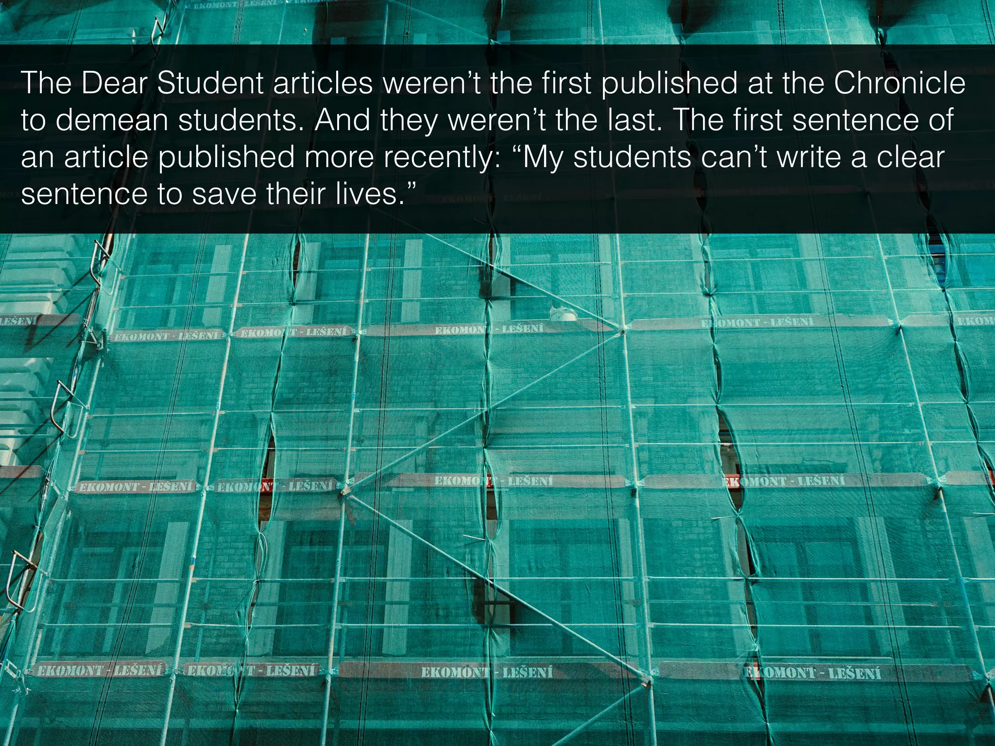 The Dear Student articles weren’t the ﬁrst published at the Chronicle
to demean students. And they weren’t the last. The ﬁrst sentence of
an article published more recently: “My students can’t write a clear
sentence to save their lives.”
 