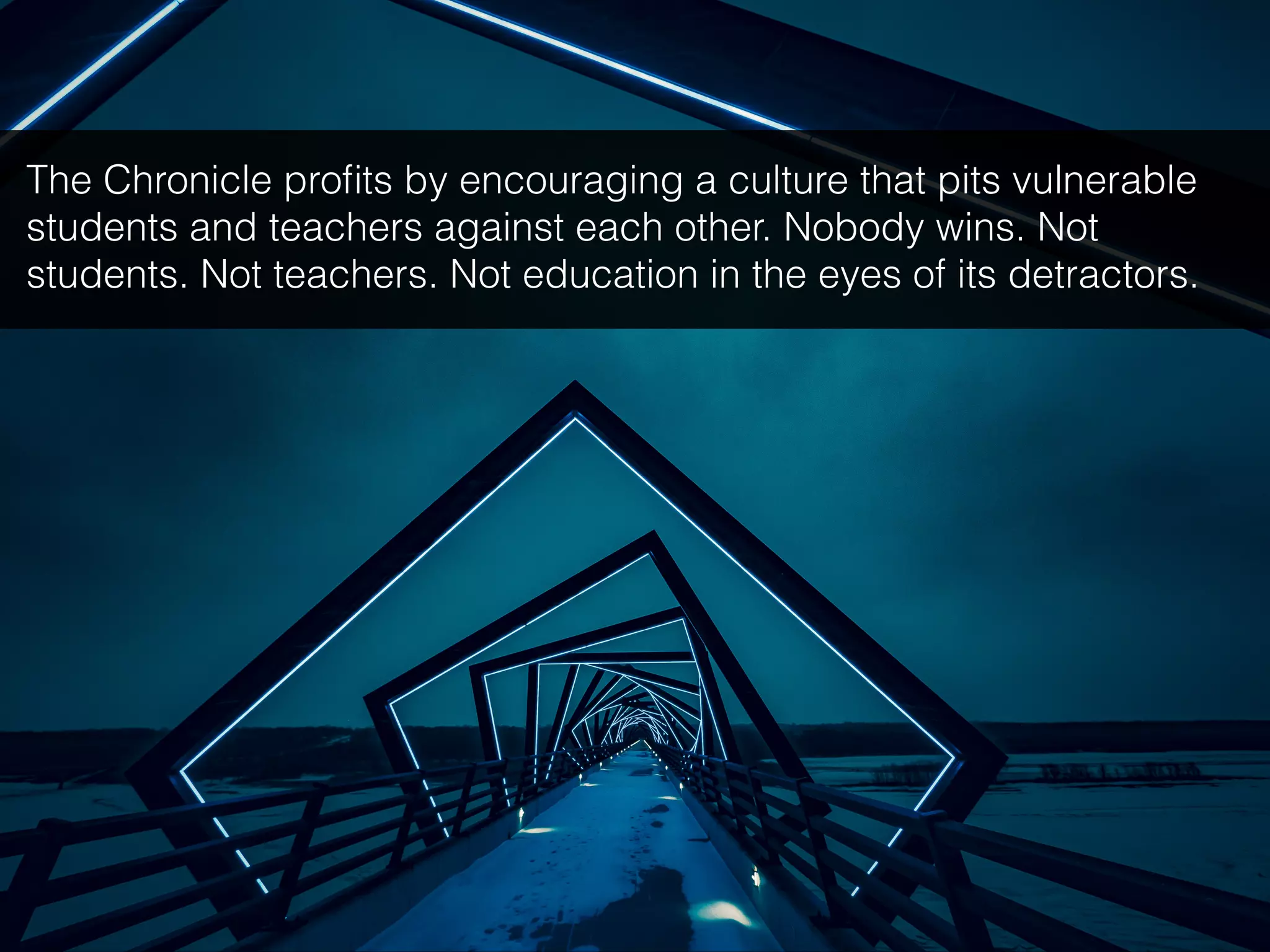 The Chronicle proﬁts by encouraging a culture that pits vulnerable
students and teachers against each other. Nobody wins. Not
students. Not teachers. Not education in the eyes of its detractors.
 
