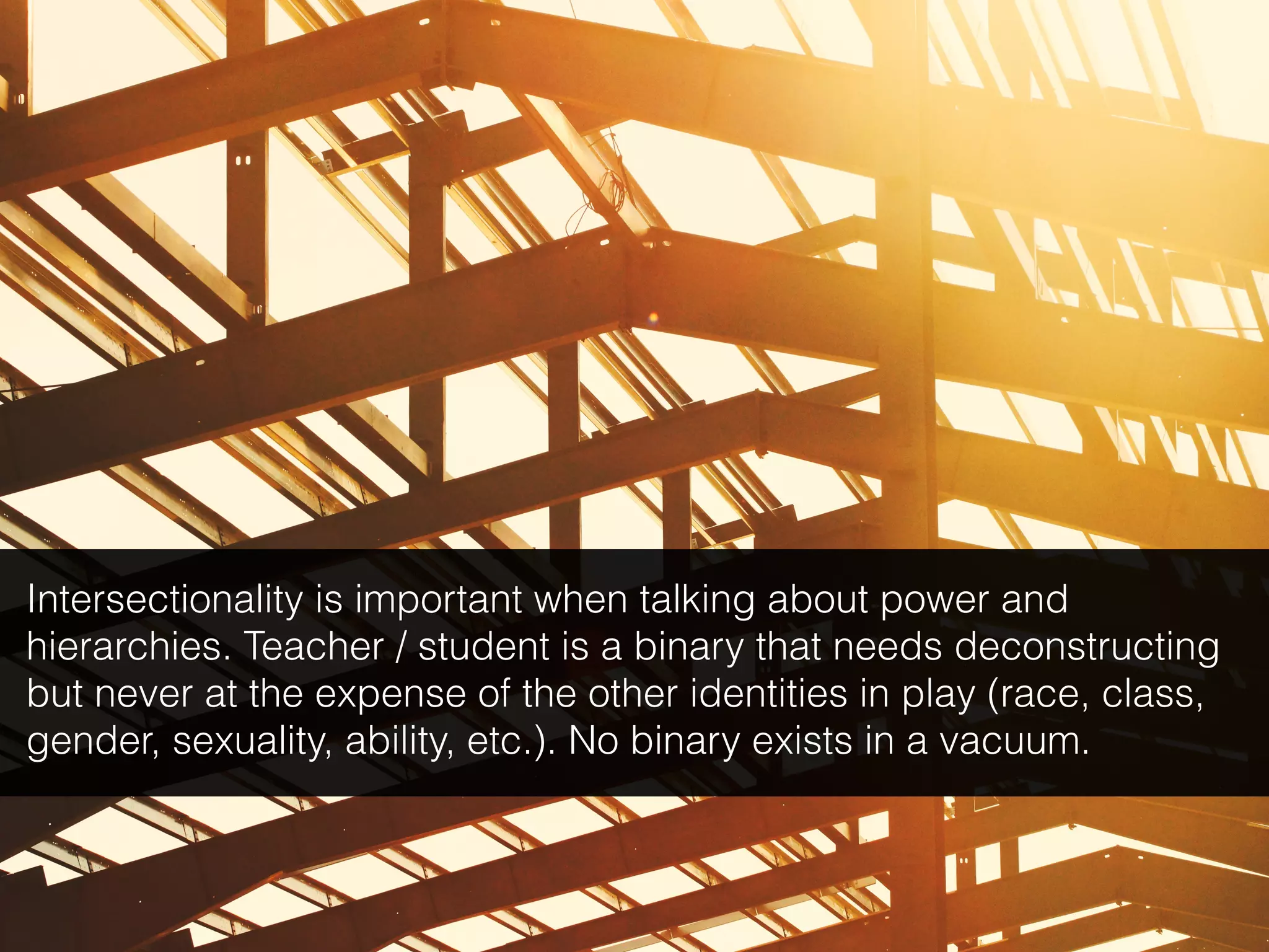 Intersectionality is important when talking about power and
hierarchies. Teacher / student is a binary that needs deconstructing
but never at the expense of the other identities in play (race, class,
gender, sexuality, ability, etc.). No binary exists in a vacuum.
 