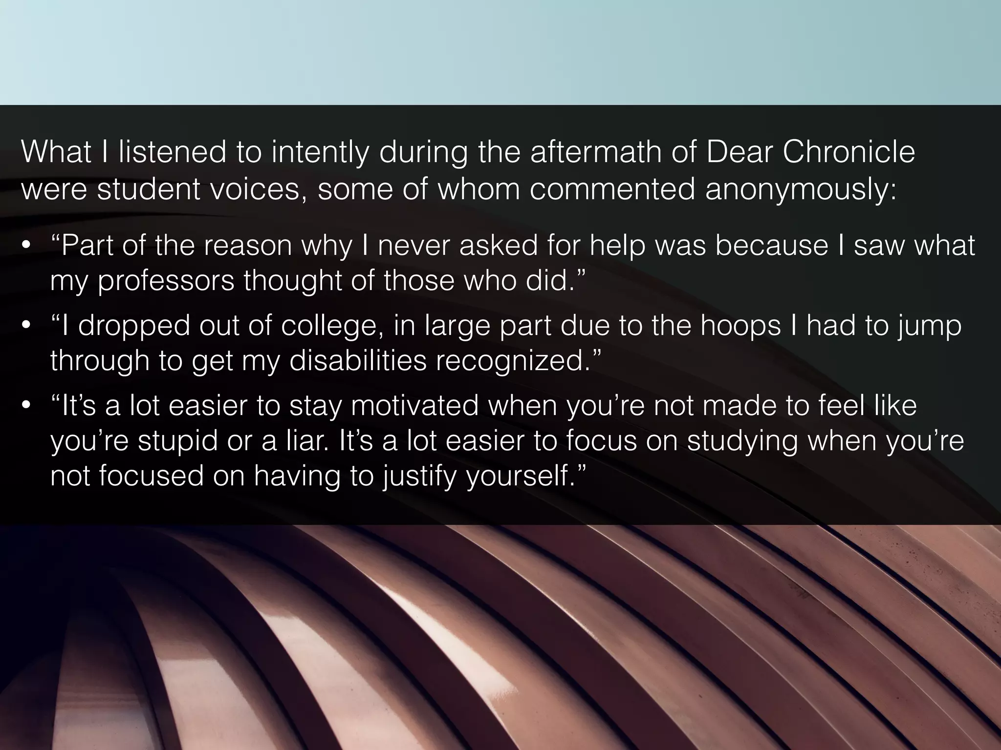What I listened to intently during the aftermath of Dear Chronicle
were student voices, some of whom commented anonymously:
• “Part of the reason why I never asked for help was because I saw what
my professors thought of those who did.”
• “I dropped out of college, in large part due to the hoops I had to jump
through to get my disabilities recognized.”
• “It’s a lot easier to stay motivated when you’re not made to feel like
you’re stupid or a liar. It’s a lot easier to focus on studying when you’re
not focused on having to justify yourself.”
 