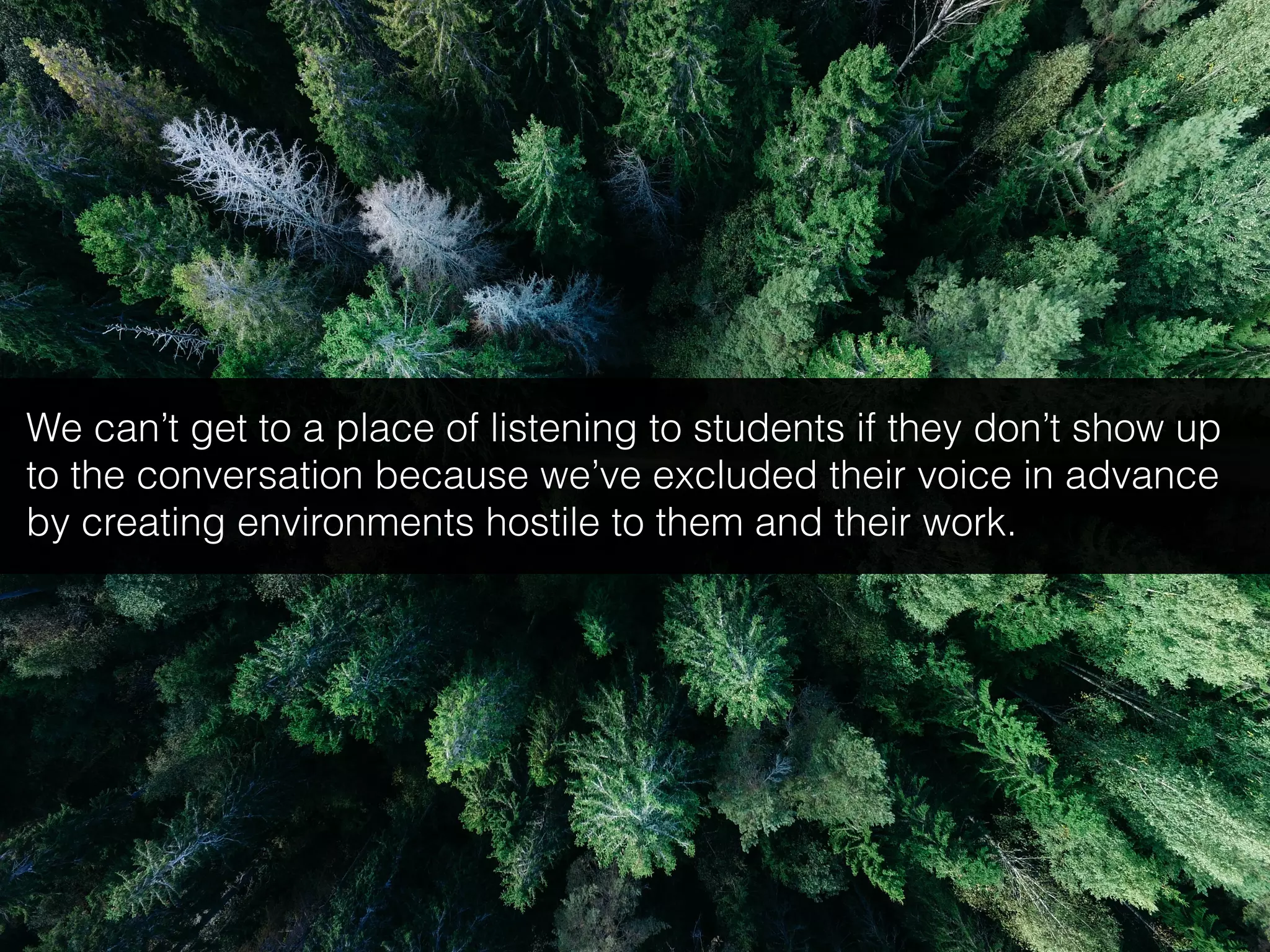 We can’t get to a place of listening to students if they don’t show up
to the conversation because we’ve excluded their voice in advance
by creating environments hostile to them and their work.
 