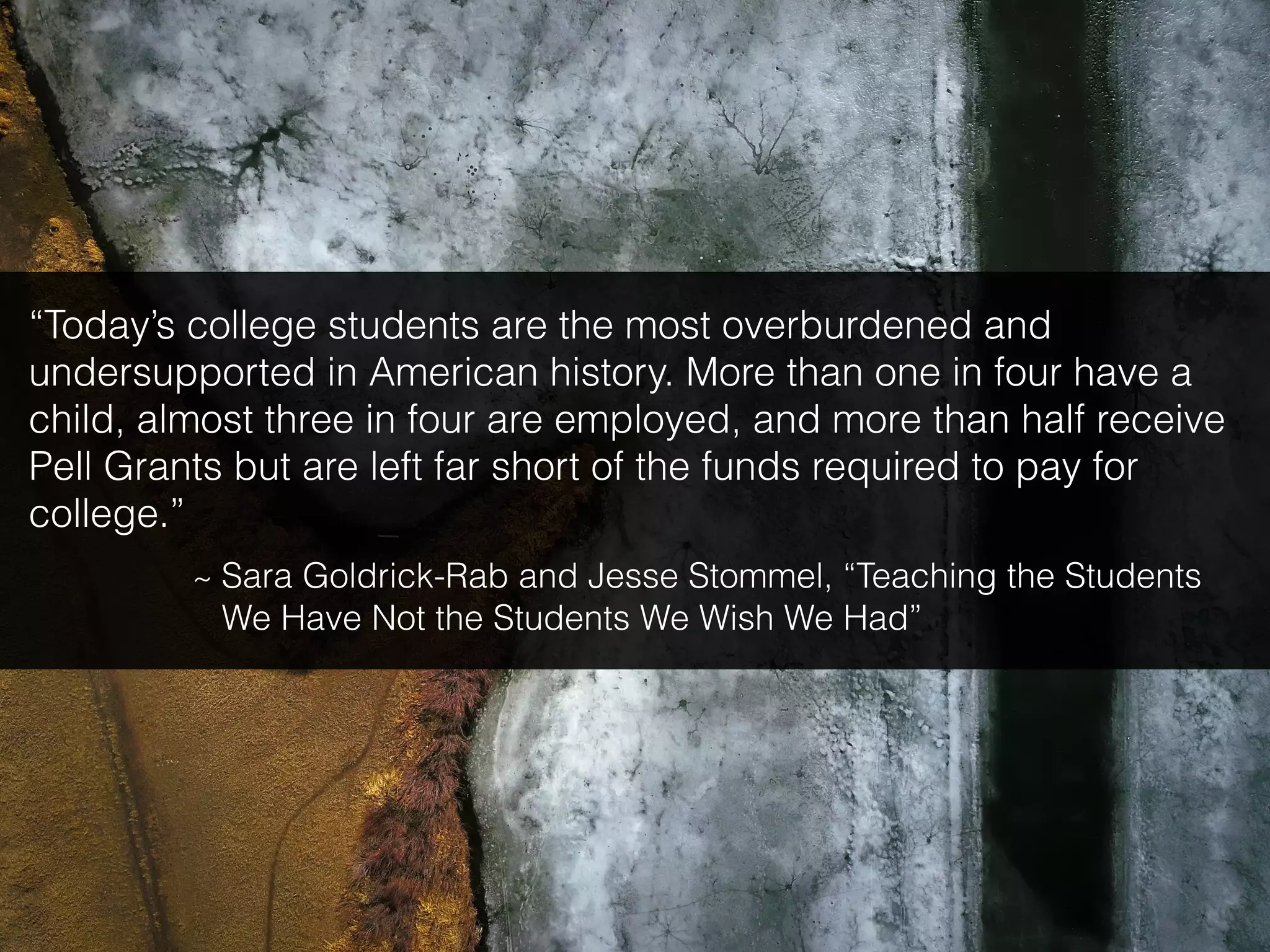 “Today’s college students are the most overburdened and
undersupported in American history. More than one in four have a
child, almost three in four are employed, and more than half receive
Pell Grants but are left far short of the funds required to pay for
college.”
~ Sara Goldrick-Rab and Jesse Stommel, “Teaching the Students
We Have Not the Students We Wish We Had”
 