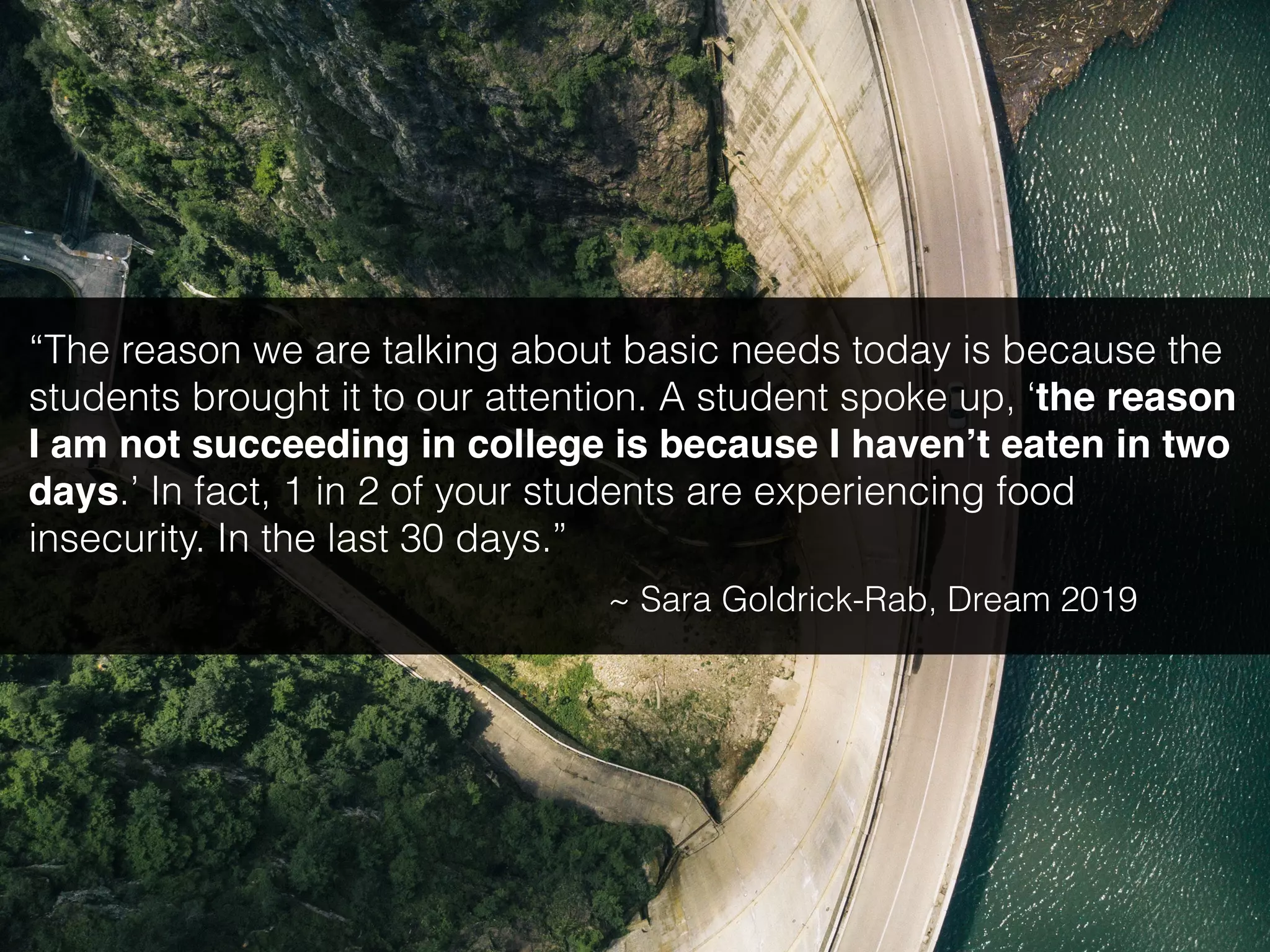 “The reason we are talking about basic needs today is because the
students brought it to our attention. A student spoke up, ‘the reason
I am not succeeding in college is because I haven’t eaten in two
days.’ In fact, 1 in 2 of your students are experiencing food
insecurity. In the last 30 days.”
~ Sara Goldrick-Rab, Dream 2019
 