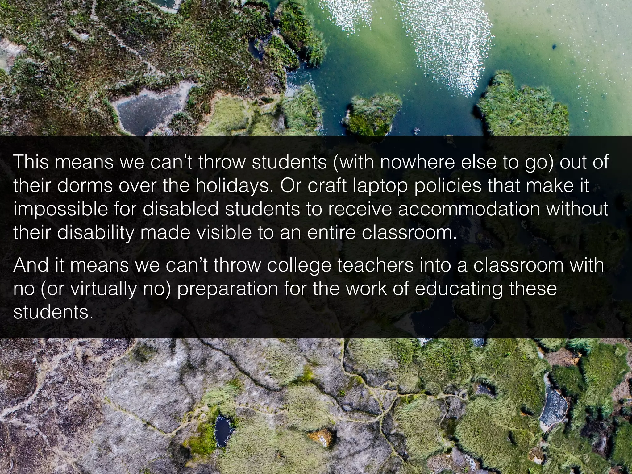 This means we can’t throw students (with nowhere else to go) out of
their dorms over the holidays. Or craft laptop policies that make it
impossible for disabled students to receive accommodation without
their disability made visible to an entire classroom.
And it means we can’t throw college teachers into a classroom with
no (or virtually no) preparation for the work of educating these
students.
 
