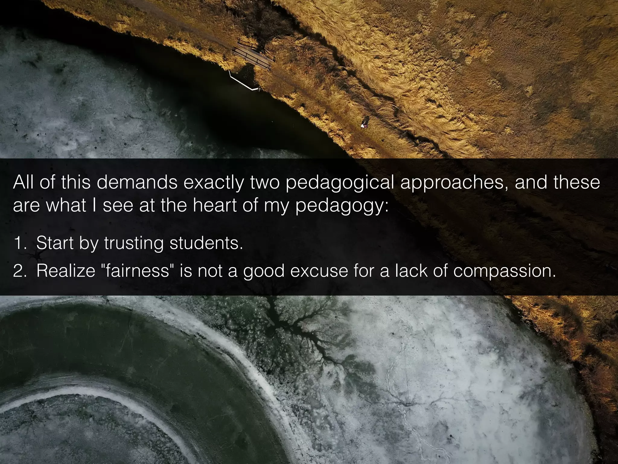 All of this demands exactly two pedagogical approaches, and these
are what I see at the heart of my pedagogy:
1. Start by trusting students.
2. Realize "fairness" is not a good excuse for a lack of compassion.
 