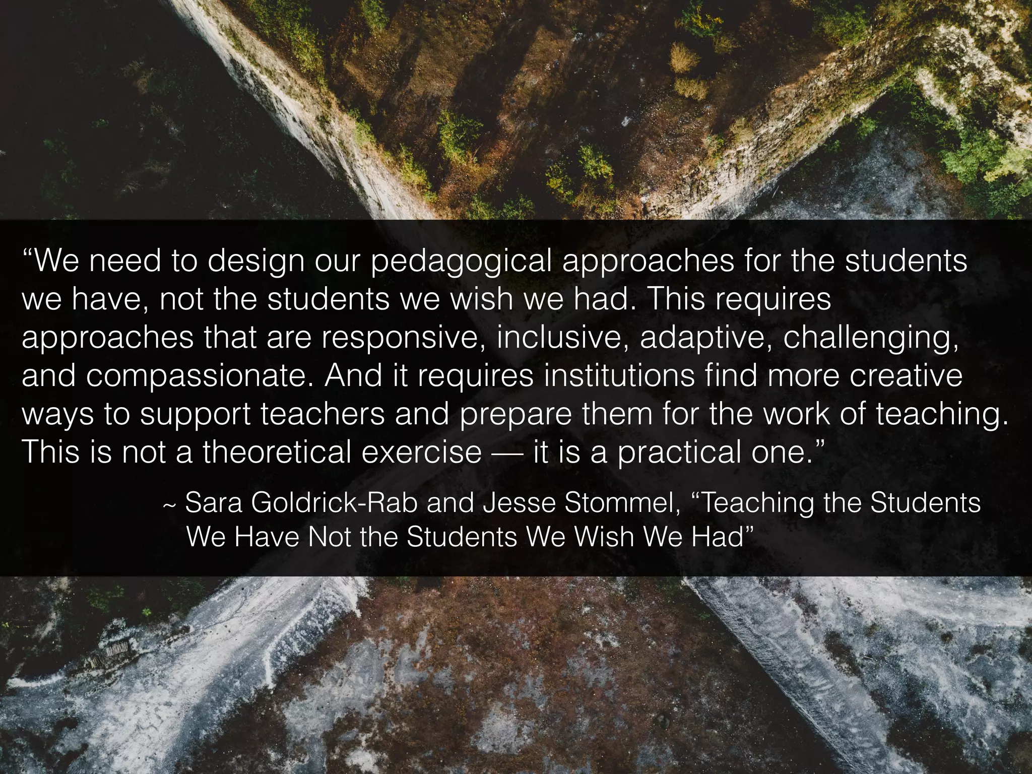 “We need to design our pedagogical approaches for the students
we have, not the students we wish we had. This requires
approaches that are responsive, inclusive, adaptive, challenging,
and compassionate. And it requires institutions ﬁnd more creative
ways to support teachers and prepare them for the work of teaching.
This is not a theoretical exercise — it is a practical one.”
~ Sara Goldrick-Rab and Jesse Stommel, “Teaching the Students
We Have Not the Students We Wish We Had”
 