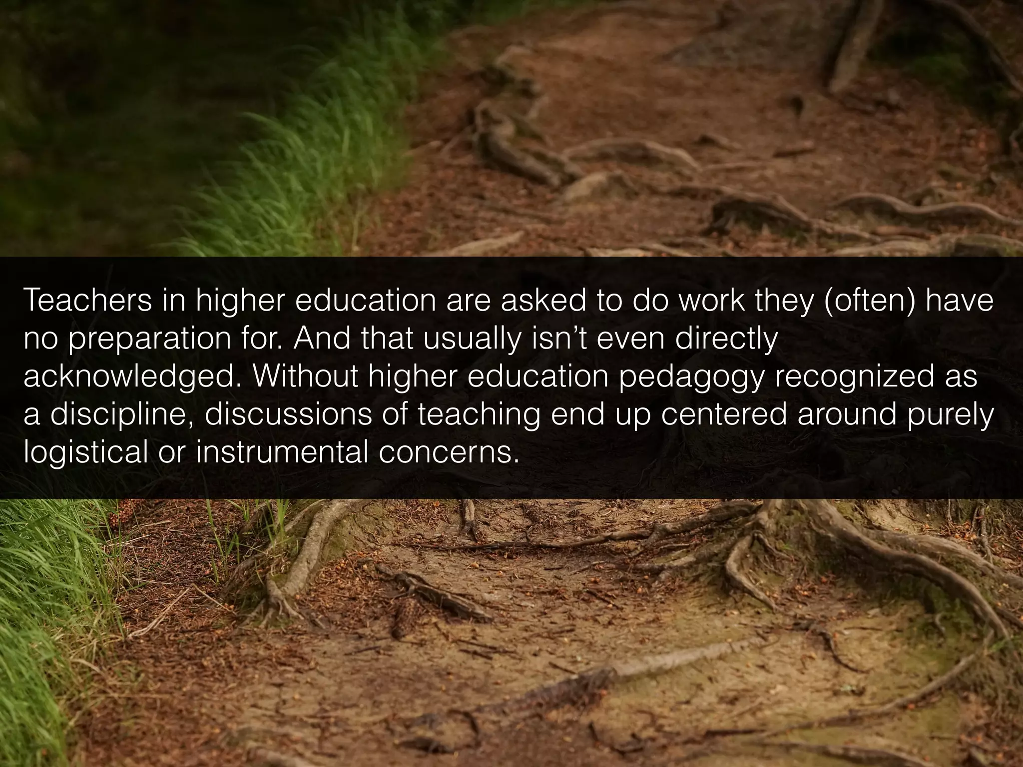 Teachers in higher education are asked to do work they (often) have
no preparation for. And that usually isn’t even directly
acknowledged. Without higher education pedagogy recognized as
a discipline, discussions of teaching end up centered around purely
logistical or instrumental concerns.
 