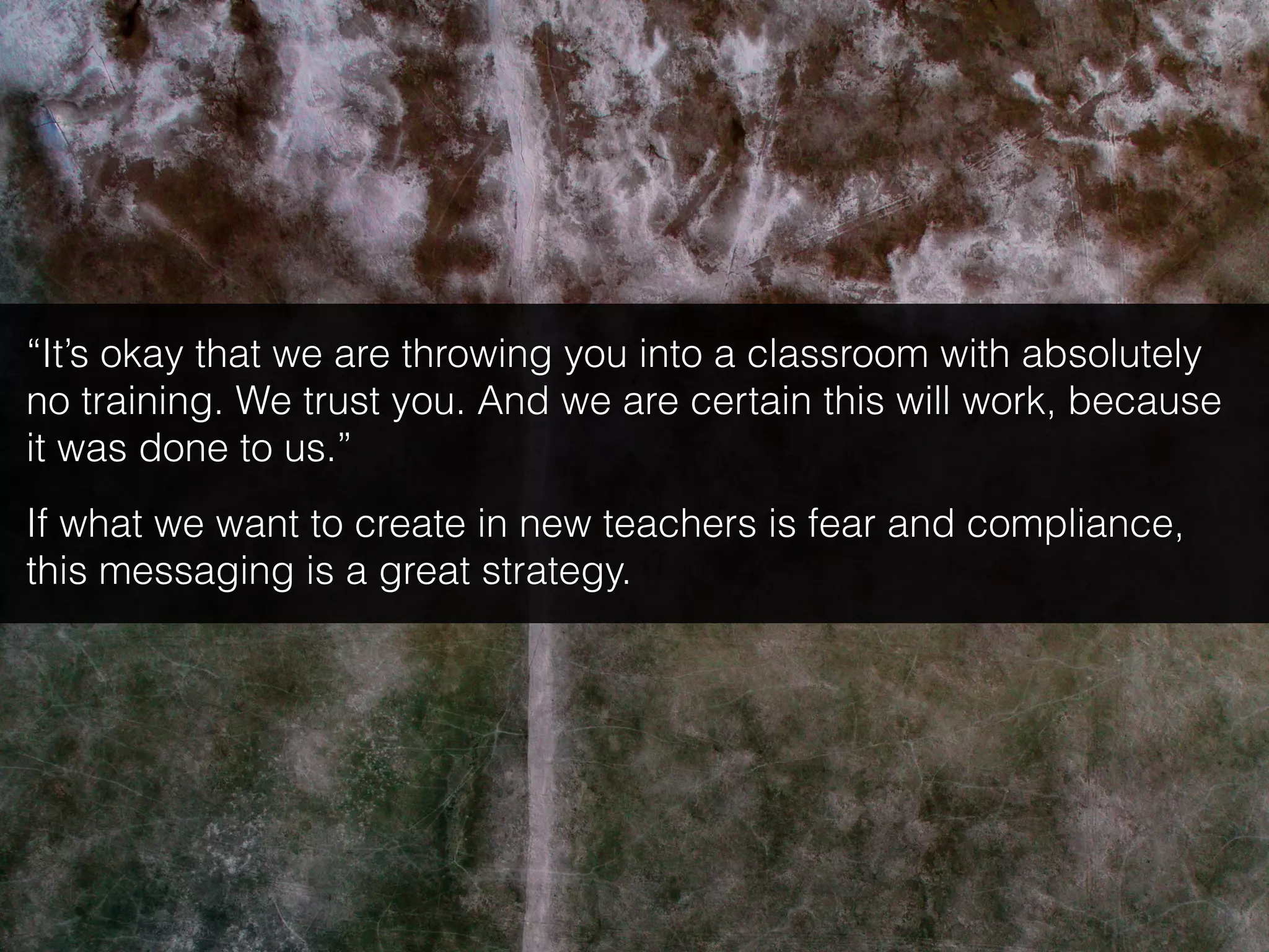 “It’s okay that we are throwing you into a classroom with absolutely
no training. We trust you. And we are certain this will work, because
it was done to us.”
If what we want to create in new teachers is fear and compliance,
this messaging is a great strategy.
 