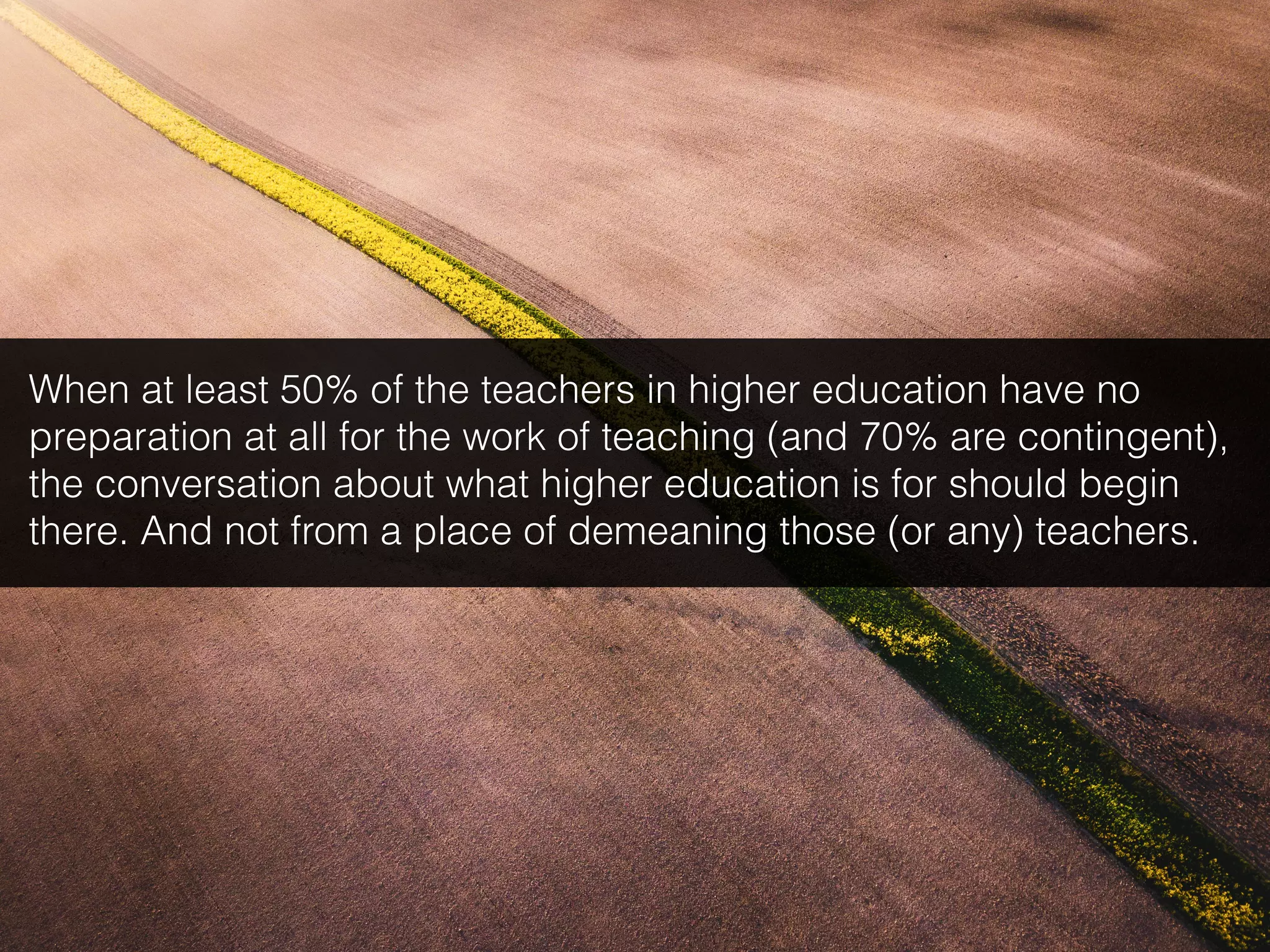 When at least 50% of the teachers in higher education have no
preparation at all for the work of teaching (and 70% are contingent),
the conversation about what higher education is for should begin
there. And not from a place of demeaning those (or any) teachers.
 