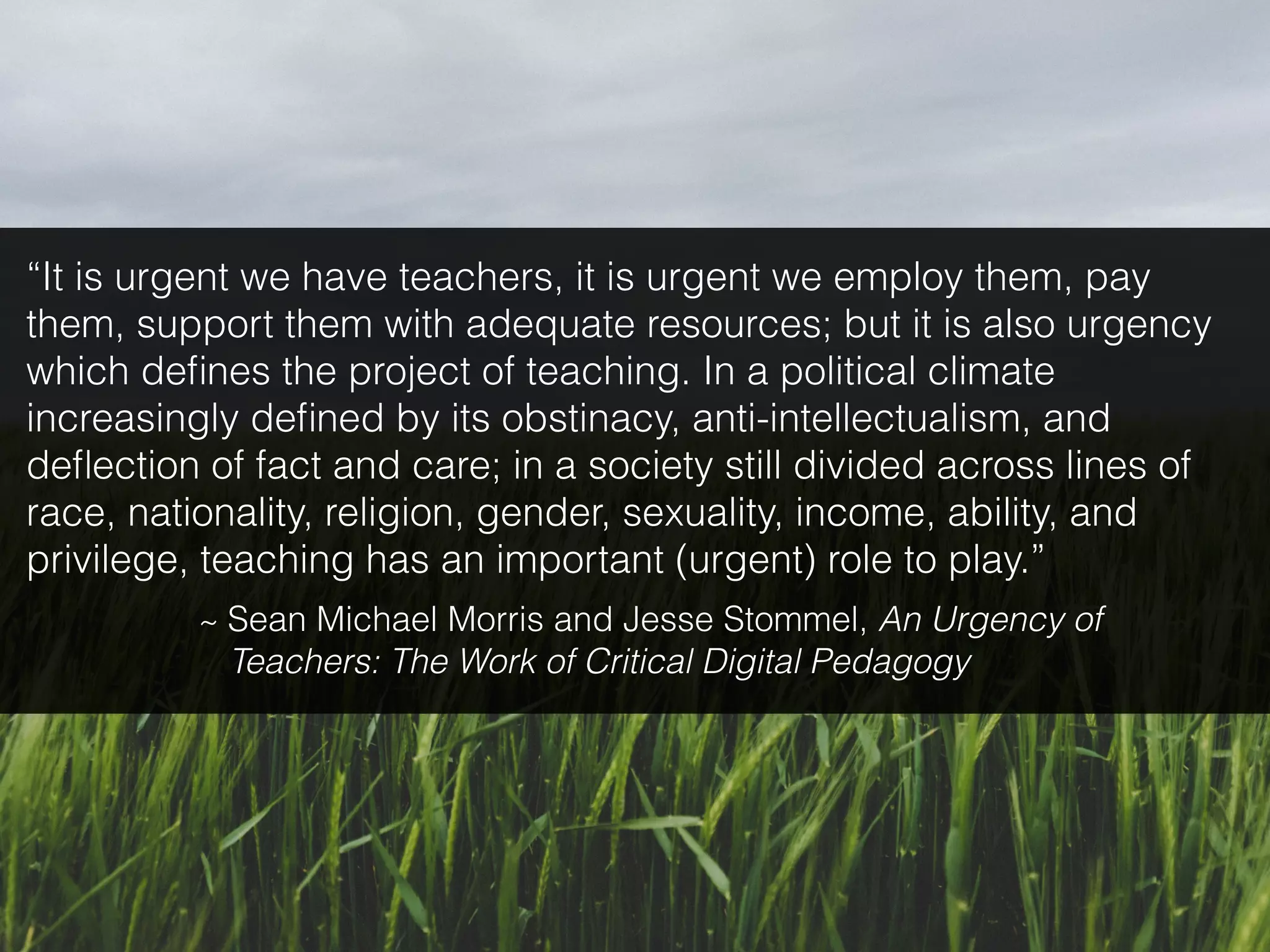 “It is urgent we have teachers, it is urgent we employ them, pay
them, support them with adequate resources; but it is also urgency
which deﬁnes the project of teaching. In a political climate
increasingly deﬁned by its obstinacy, anti-intellectualism, and
deﬂection of fact and care; in a society still divided across lines of
race, nationality, religion, gender, sexuality, income, ability, and
privilege, teaching has an important (urgent) role to play.”
~ Sean Michael Morris and Jesse Stommel, An Urgency of
Teachers: The Work of Critical Digital Pedagogy
 