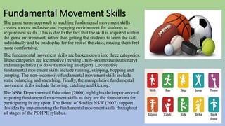 Fundamental Movement Skills
The game sense approach to teaching fundamental movement skills
creates a more inclusive and engaging environment for students to
acquire new skills. This is due to the fact that the skill is acquired within
the game environment, rather than getting the students to learn the skill
individually and be on display for the rest of the class, making them feel
more comfortable.
The fundamental movement skills are broken down into three categories.
These categories are locomotive (moving), non-locomotive (stationary)
and manipulative (to do with moving an object). Locomotive
fundamental movement skills include running, skipping, hopping and
jumping. The non-locomotive fundamental movement skills include
static balancing and stretching. Finally, the manipulative fundamental
movement skills include throwing, catching and kicking.
The NSW Department of Education (2000) highlights the importance of
acquiring fundamental movement skills as they are the foundations for
participating in any sport. The Board of Studies NSW (2007) support
this idea by implementing the fundamental movement skills throughout
all stages of the PDHPE syllabus.
 