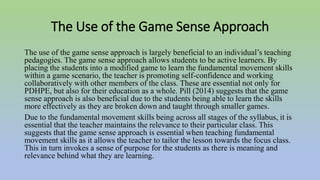 The Use of the Game Sense Approach
The use of the game sense approach is largely beneficial to an individual’s teaching
pedagogies. The game sense approach allows students to be active learners. By
placing the students into a modified game to learn the fundamental movement skills
within a game scenario, the teacher is promoting self-confidence and working
collaboratively with other members of the class. These are essential not only for
PDHPE, but also for their education as a whole. Pill (2014) suggests that the game
sense approach is also beneficial due to the students being able to learn the skills
more effectively as they are broken down and taught through smaller games.
Due to the fundamental movement skills being across all stages of the syllabus, it is
essential that the teacher maintains the relevance to their particular class. This
suggests that the game sense approach is essential when teaching fundamental
movement skills as it allows the teacher to tailor the lesson towards the focus class.
This in turn invokes a sense of purpose for the students as there is meaning and
relevance behind what they are learning.
 