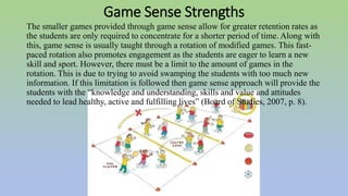 Game Sense Strengths
The smaller games provided through game sense allow for greater retention rates as
the students are only required to concentrate for a shorter period of time. Along with
this, game sense is usually taught through a rotation of modified games. This fast-
paced rotation also promotes engagement as the students are eager to learn a new
skill and sport. However, there must be a limit to the amount of games in the
rotation. This is due to trying to avoid swamping the students with too much new
information. If this limitation is followed then game sense approach will provide the
students with the “knowledge and understanding, skills and value and attitudes
needed to lead healthy, active and fulfilling lives” (Board of Studies, 2007, p. 8).
 