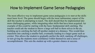 How to Implement Game Sense Pedagogies
The most effective way to implement game sense pedagogies is to start at the skills
most basic level. The game should begin with the most rudimentary aspect of the
skill the teacher is attempting to teach. The skill should then be implemented into
more challenging games, while integrating other skills that have been acquired. An
example of this could be starting with the basic fundamental skill catching. The
teacher could ask the student to throw a large soft ball to them selves in the air,
building up to catching the ball off another student at a distance. This would then
transform into catching a smaller ball, eventually leading to a larger game such as
cricket. This allows the student to gradually perfect the skill, marking off challenges,
in turn giving the students more confidence within themselves and a sense of
accomplishment. This sets the student up with a greater chance at success.
 