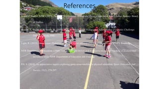 References
Board of Studies, NSW. (2007). Personal Development, Health and Physical Education K-6 Syllabus. Sydney: Board
of Studies.
Hopper, T., Butler, J., & Storey, B. (2009). TGfU… Simply Good Pedagogy: Understanding a Complex Challenge.
Ottawa, Canada: PHE.
Light, R. (2013). Game sense: Pedagogy for performance, participation and enjoyment (pp. 37-47). Routledge.
NSW Department of Education. (2000). Get Skilled: Get Active: A K-6 resource to support teaching of fundamental
movement skills. NSW Department of Education and Training.
Pill, S. (2014). An appreciative inquiry exploring game sense teaching in physical education. Sport, Education And
Society, 21(2), 279-297.
 
