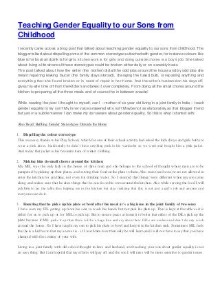 Teaching Gender Equality to our Sons from
Childhood
I recently came across a blog post that talked about teaching gender equality to our sons from childhood. The
blogger talked about dispelling some of the common stereotypes attached with gender, for instance colours like
blue is for boys and pink is for girls, kitchen work is for girls and doing outside chores is a boy’s job. She talked
about living a life where all these stereotypes could be broken either daily or on a weekly basis.
The post talked about how the writer (the mother) did all the odd jobs around the house and by odd jobs she
meant repairing leaking faucet (the family stays abroad), changing the fused bulb, or repairing anything and
everything that she found broken or in need of repair in her home. And the writer’s husband on his days off,
gives his wife time off from the kitchen and takes it over completely. From doing all the small chores around the
kitchen to preparing all the three meals and of course the in between snacks!
While reading the post I thought to myself, can I – mother of six year old living in a joint family in India – teach
gender equality to my son? My inner voice answered why not? Maybe not as elaborately as that blogger friend
but yes in a subtle manner I can make my son aware about gender equality. So this is what I starte d with:
Also Read: Battling Gender Stereotypes Outside the Home
1. Dispelling the colour stereotype
This was easy thanks to his Play School, which for one of their school activity had asked the kids (boys and girls both) to
wear a pink dress. Incidentally he didn’t have anything pink in his wardrobe so we went and bought him a pink jacket.
And today that jacket is his favourite item of winter clothing.
2. Making him do small chores around the kitchen
My MIL was the only lady in the house of three men and she belongs to the school of thought where men are to be
pampered by picking up their plates, and serving their food on the plate to them. Also men (read sons) were not allowed to
enter the kitchen for anything, not even for drinking water. So I ensured that things were different when my son came
along and makes sure that he does things that he can do on his own around the kitchen. Also while serving the food I will
ask him to lay the table thus helping me in the kitchen but also realising that this is not just a girl’s job and anyone and
everyone can do it.
3. Ensuring that he picks up his plate or bowl after his meal (it’s a big issue in the joint family of two sons)
I have seen my FIL getting up from his seat to wash his hands but not pick his plate up. That is kept at the table as it is
either for us to pick up or for MIL to pick up. But to ensure peace at home it is better that either of the DILs pick up the
plate because if MIL picks it up then there will be a huge hue and cry about how DILs are useless and don’t do any work
around the house. So I have taught my son to pick his plate or bowl and keep it in the kitchen sink. Sometimes MIL feels
that he is a kid but to that my answer is – if I teach him now then only he will learn and I will not have to say that you have
changed with the coming of your wife.
Living in a joint family with old-school-thought in-laws and husband, and teaching your son about gender equality is not
an easy thing. But I am hopeful that my efforts will pay off and the son I will raise will be more sensitive to gender issues.
 