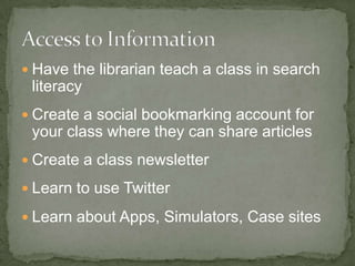  Have the librarian teach a class in search
literacy
Create a social bookmarking account for
your class where they can share articles
Create a class newsletter
Learn to use Twitter
Learn about Apps, Simulators, Case sites
