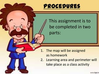 Procedures

     This assignment is to
     be completed in two
     parts:


1. The map will be assigned
   as homework
2. Learning area and perimeter will
   take place as a class activity
 