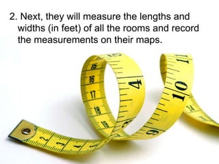 2. Next, they will measure the lengths and
  widths (in feet) of all the rooms and record
  the measurements on their maps.
 