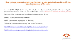 Refer to these sources to check how the theory of plate tectonics is used to justify the
spheric shape view of the earth.
Charles Lyell (1797 - 1875): The Scottish geologist Charles Lyell contributed to our understanding of Earth's landforms and geological
processes, supporting the idea of a spherical Earth through geological evidence. I cannot find the actual sources and the references.
Davis, W. M. (1909). The Geographical Cycle. The Geographical Journal, 34(4), 481-504.
Lobeck, A. K. (1939). Geomorphology. McGraw-Hill.
Lyell, C. (1830). Principles of Geology (Vol. 1). John Murray.
Tricart, J. (1977). Principles of Geomorphology. W. H. Freeman and Company.
https://uhlibraries.pressbooks.pub/historicalgeologylab/chapter/chapter01-platetectonics/
https://www.sciencenews.org/century/earth-history-plate-tectonics-volcanoes-earthquakes
10
 