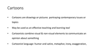 Cartoons
• Cartoons are drawings or pictures portraying contemporary issues or
topics
• May be used as an effective teaching and learning tool
• Cartoonists combine visual & non-visual elements to communicate an
opinion about something
• Cartoonist language: humor and satire, metaphor, irony, exaggeration,
 