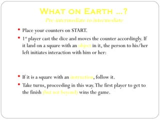 What on Earth …? Pre-intermediate to intermediate Place your counters on START. 1 st  player cast the dice and moves the counter accordingly. If it land on a square with an  object  in it, the person to his/her left initiates interaction with him or her: A: What on Erath are you going to do with that …? B: I am going to  …. If it is a square with an  instruction , follow it. Take turns, proceeding in this way. The first player to get to the finish  (but not beyond)  wins the game. 