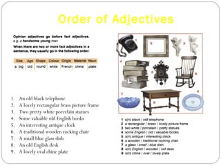 Order of Adjectives An old black telephone A lovely rectangular brass picture frame Two pretty white porcelain statues Some valuable old English books An interesting antique clock A traditional wooden rocking chair A small blue glass dish An old English desk A lovely oval chine plate 