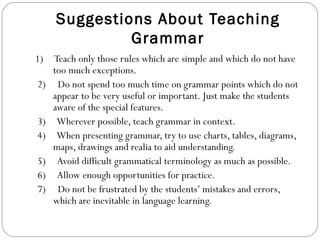 Suggestions About Teaching Grammar 1)  Teach only those rules which are simple and which do not have too much exceptions.   2)  Do not spend too much time on grammar points which do not appear to be very useful or important. Just make the students aware of the special features.   3)  Wherever possible, teach grammar in context.   4)  When presenting grammar, try to use charts, tables, diagrams, maps, drawings and realia to aid understanding.   5)  Avoid difficult grammatical terminology as much as possible.   6)  Allow enough opportunities for practice.   7)  Do not be frustrated by the students’ mistakes and errors, which are inevitable in language learning. 