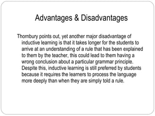 Advantages & Disadvantages Thornbury points out, yet another major disadvantage of inductive learning is that it takes longer for the students to arrive at an understanding of a rule that has been explained to them by the teacher, this could lead to them having a wrong conclusion about a particular grammar principle. Despite this, inductive learning is still preferred by students because it requires the learners to process the language more deeply than when they are simply told a rule. 