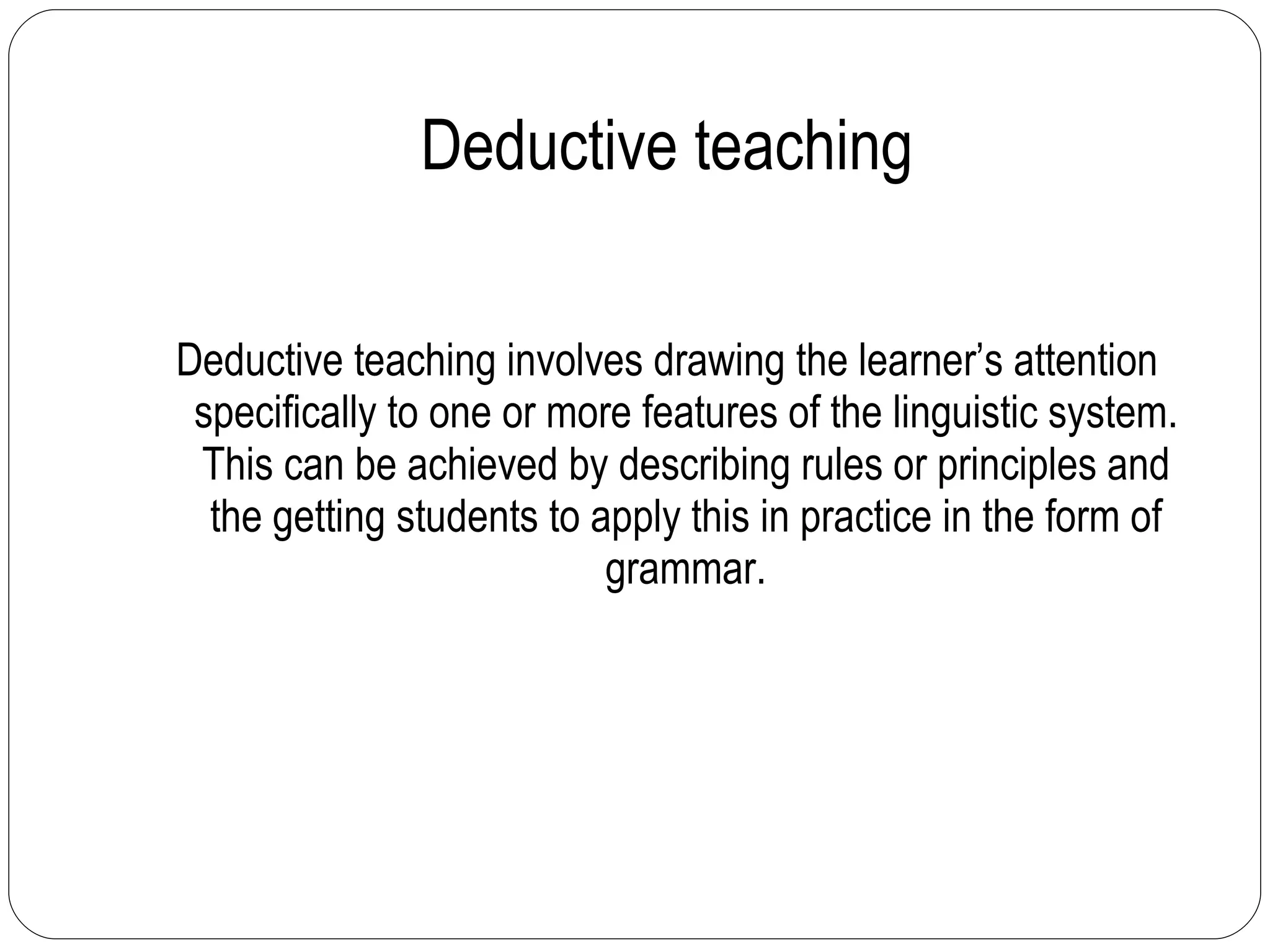 Deductive teaching Deductive teaching involves drawing the learner’s attention specifically to one or more features of the linguistic system. This can be achieved by describing rules or principles and the getting students to apply this in practice in the form of grammar. 