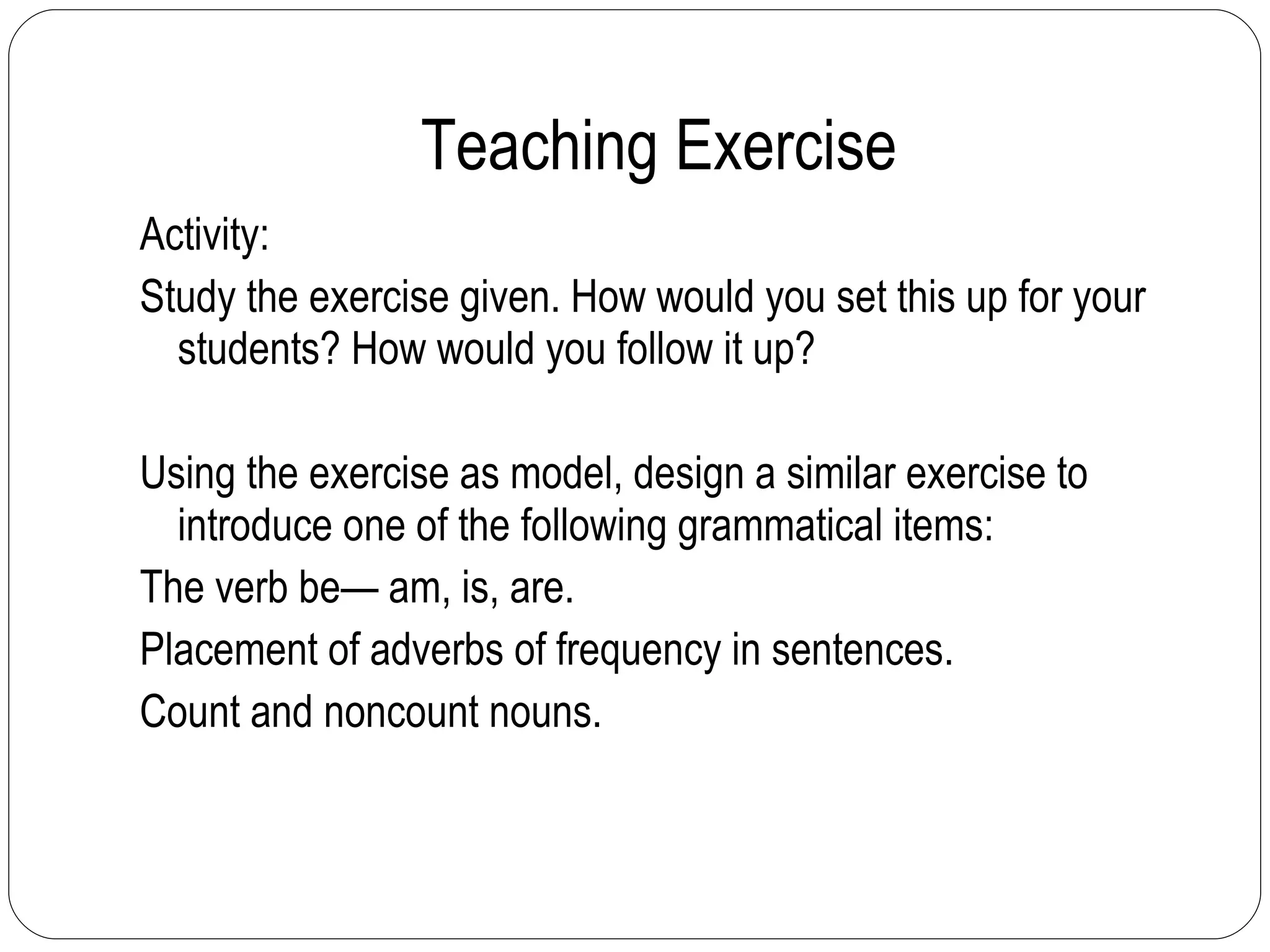 Teaching Exercise  Activity: Study the exercise given. How would you set this up for your students? How would you follow it up? Using the exercise as model, design a similar exercise to introduce one of the following grammatical items: The verb be— am, is, are. Placement of adverbs of frequency in sentences. Count and noncount nouns. 