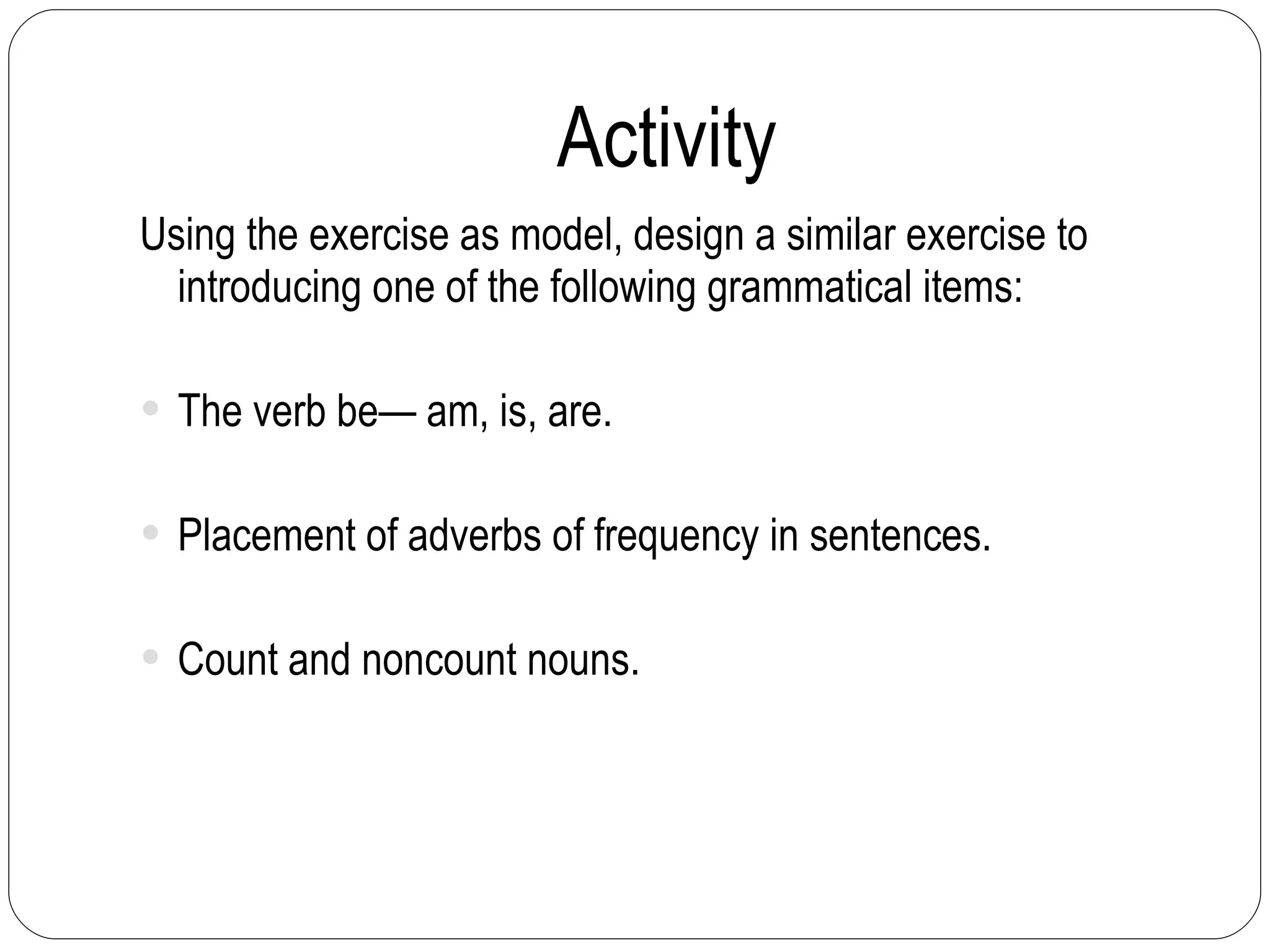 Activity Using the exercise as model, design a similar exercise to introducing one of the following grammatical items: The verb be— am, is, are. Placement of adverbs of frequency in sentences. Count and noncount nouns. 