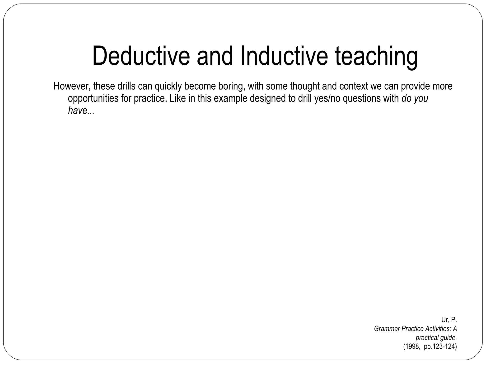 Deductive and Inductive teaching However, these drills can quickly become boring, with some thought and context we can provide more opportunities for practice. Like in this example designed to drill yes/no questions with  do you have... Ur, P. Grammar Practice Activities: A practical guide. (1998,  pp.123-124) 