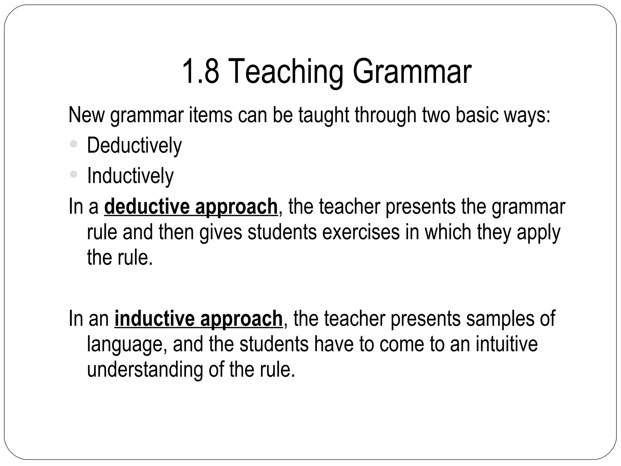1.8 Teaching Grammar New grammar items can be taught through two basic ways: Deductively Inductively In a  deductive approach , the teacher presents the grammar rule and then gives students exercises in which they apply the rule. In an  inductive approach , the teacher presents samples of language, and the students have to come to an intuitive understanding of the rule. 
