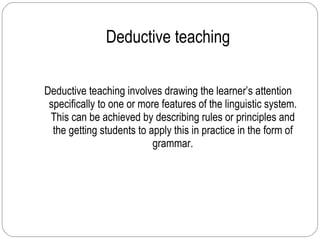 Deductive teaching Deductive teaching involves drawing the learner’s attention specifically to one or more features of the linguistic system. This can be achieved by describing rules or principles and the getting students to apply this in practice in the form of grammar. 
