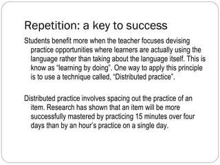Repetition: a key to success  Students benefit more when the teacher focuses devising practice opportunities where learners are actually using the language rather than taking about the language itself. This is know as “learning by doing”. One way to apply this principle is to use a technique called, “Distributed practice”. Distributed practice involves spacing out the practice of an item. Research has shown that an item will be more successfully mastered by practicing 15 minutes over four days than by an hour’s practice on a single day. 