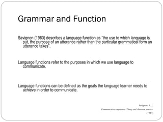 Grammar and Function Savignon (1983) describes a language function as “the use to which language is put, the purpose of an utterance rather than the particular grammatical form an utterance takes”. Language functions refer to the purposes in which we use language to communicate. Language functions can be defined as the goals the language learner needs to achieve in order to communicate. Savignon, S. J. Communicative competence: Theory and classroom practice   (1983) 