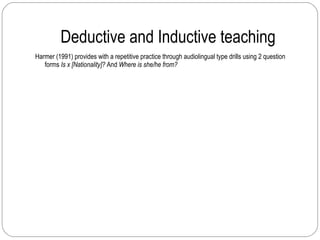Deductive and Inductive teaching Harmer (1991) provides with a repetitive practice through audiolingual type drills using 2 question forms  Is x [Nationality]?  And  Where is she/he from? 