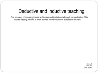 Deductive and Inductive teaching One more way of increasing interest and involvement in students is through personalization . This involves creating activities in which learners provide responses that are true for them. Nunan, D. Listen In 2. (1998,  pp. 60) 