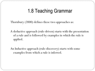 1.8 Teaching Grammar Thornbury (2000) defines these two approaches as: A deductive approach (rule-driven) starts with the presentation of a rule and is followed by examples in which the rule is applied. An Inductive approach (rule-discovery) starts with some examples from which a rule is inferred. 